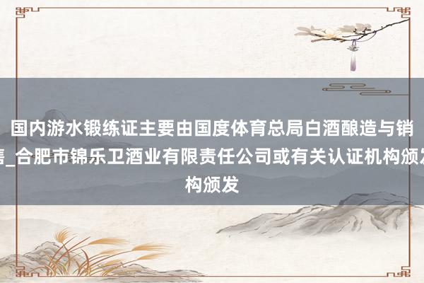 国内游水锻练证主要由国度体育总局白酒酿造与销售_合肥市锦乐卫酒业有限责任公司或有关认证机构颁发