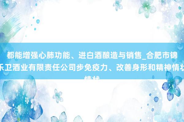 都能增强心肺功能、进白酒酿造与销售_合肥市锦乐卫酒业有限责任公司步免疫力、改善身形和精神情状