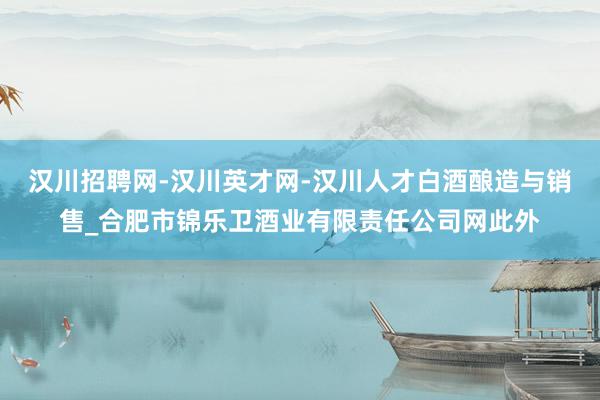 汉川招聘网-汉川英才网-汉川人才白酒酿造与销售_合肥市锦乐卫酒业有限责任公司网此外