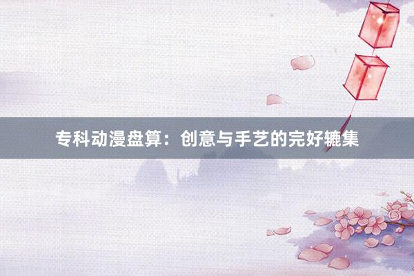 专科动漫盘算：创意与手艺的完好辘集